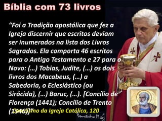 “Foi a Tradição apostólica que fez a
Igreja discernir que escritos deviam
ser inumerados na lista dos Livros
Sagrados. Ela comporta 46 escritos
para o Antigo Testamento e 27 para o
Novo: (…) Tobias, Judite, (…) os dois
livros dos Macabeus, (…) a
Sabedoria, o Eclesiástico (ou
Sirácida), (…) Baruc, (…). *Concílio de
Florença (1441); Concílio de Trento
(1546)+” da Igreja Católica, 120
  Catecismo
 