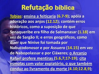 Tobias: ensina a feitiçaria (6.7-9); apóia a
adoração aos anjos (12.12); contém erros
históricos, como a suposição de que
Senaqueribe era filho de Salmanasar (1.18) em
vez de Sargão II; e erros geográficos, como
dizer que Nínive foi tomada por
Nabucodonosor e por Assuero (14.15) em vez
de Nabopolassar e por Ciáxeres; o Arcanjo
Rafael profere mentiras (5.6,7;17-19); cita
esmolas com valor expiatório, o que também
conduz ao livramento da morte (4.10;12.8,9);
 