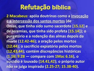 2 Macabeus: apóia doutrinas como a invocação
e a intercessão dos santos mortos (de
Onias, que tinha sido sumo sacerdote [15.12] e
de Jeremias, que tinha sido profeta [15.14]); o
purgatório e a redenção das almas depois da
morte (12.42-46); a oração pelos mortos
(12.44); o sacrifício expiatório pelos mortos
(12.43,44); contém discrepâncias históricas
(1.16; 9.28 — compare com 1Mac 6.16), o
suicídio é louvado (14.41,42); o próprio autor
não se julga inspirado (2.25-27; 15.38-40).
 
