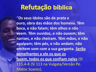 “Os seus ídolos são de prata e
ouro, obra das mãos dos homens. Têm
boca, e não falam; têm olhos e não
veem. Têm ouvidos, e não ouvem; têm
narizes, e não cheiram. Têm mãos, e não
apalpam; têm pés, e não andam; não
emitem som com a sua garganta. Serão
semelhantes a ele os que os
fazem, todos os que confiam neles (Sl
115.4-8 (Sl 113 na Vulgata/Versão Pe.
Matos Soares).
 