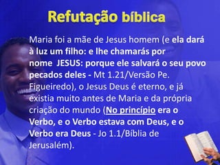 Maria foi a mãe de Jesus homem (e ela dará
à luz um filho: e lhe chamarás por
nome JESUS: porque ele salvará o seu povo
pecados deles - Mt 1.21/Versão Pe.
Figueiredo), o Jesus Deus é eterno, e já
existia muito antes de Maria e da própria
criação do mundo (No princípio era o
Verbo, e o Verbo estava com Deus, e o
Verbo era Deus - Jo 1.1/Bíblia de
Jerusalém).
 