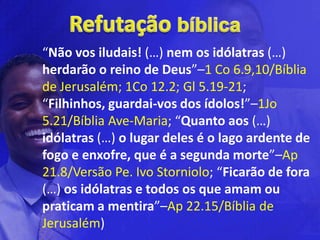 “Não vos iludais! (…) nem os idólatras (…)
herdarão o reino de Deus”–1 Co 6.9,10/Bíblia
de Jerusalém; 1Co 12.2; Gl 5.19-21;
“Filhinhos, guardai-vos dos ídolos!”–1Jo
5.21/Bíblia Ave-Maria; “Quanto aos (…)
idólatras (…) o lugar deles é o lago ardente de
fogo e enxofre, que é a segunda morte”–Ap
21.8/Versão Pe. Ivo Storniolo; “Ficarão de fora
(…) os idólatras e todos os que amam ou
praticam a mentira”–Ap 22.15/Bíblia de
Jerusalém)
 