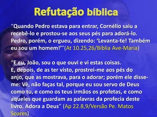 “Quando Pedro estava para entrar, Cornélio saiu a
recebê-lo e prostou-se aos seus pés para adorá-lo.
Pedro, porém, o ergueu, dizendo: ‘Levanta-te! Também
eu sou um homem!’”(At 10.25,26/Bíblia Ave-Maria)

“E eu, João, sou o que ouvi e vi estas coisas.
E, depois, de as ter visto, prostrei-me aos pés do
anjo, que as mostrava, para o adorar; porém ele disse-
me: Vê, não faças tal, porque eu sou servo de Deus
como tu, e como os teus irmãos os profetas, e como
aqueles que guardam as palavras da profecia deste
livro. Adora a Deus” (Ap 22.8,9/Versão Pe. Matos
Soares)
 