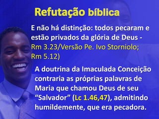 E não há distinção: todos pecaram e
estão privados da glória de Deus -
Rm 3.23/Versão Pe. Ivo Storniolo;
Rm 5.12)
 A doutrina da Imaculada Conceição
 contraria as próprias palavras de
 Maria que chamou Deus de seu
 “Salvador” (Lc 1.46,47), admitindo
 humildemente, que era pecadora.
 