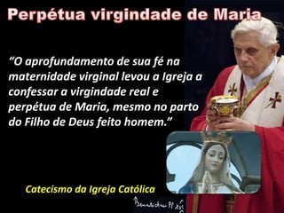 “O aprofundamento de sua fé na
maternidade virginal levou a Igreja a
confessar a virgindade real e
perpétua de Maria, mesmo no parto
do Filho de Deus feito homem.”




   Catecismo da Igreja Católica
 