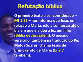 O primeiro texto a ser considerado –
Mt 1.25 – nos informa que José, em
relação a Maria, não a conheceu até o
dia em que ela deu à luz um filho
(Bíblia de Jerusalém). O mesmo
versículo, também na tradução do Pe.
Matos Soares, chama Jesus de
primogênito de Maria (Lc 2.7
também).
 