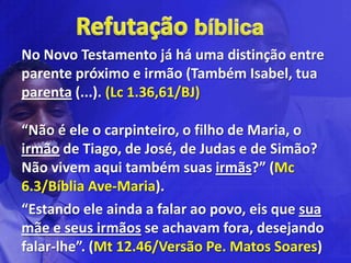 No Novo Testamento já há uma distinção entre
parente próximo e irmão (Também Isabel, tua
parenta (...). (Lc 1.36,61/BJ)

“Não é ele o carpinteiro, o filho de Maria, o
irmão de Tiago, de José, de Judas e de Simão?
Não vivem aqui também suas irmãs?” (Mc
6.3/Bíblia Ave-Maria).
“Estando ele ainda a falar ao povo, eis que sua
mãe e seus irmãos se achavam fora, desejando
falar-lhe”. (Mt 12.46/Versão Pe. Matos Soares)
 