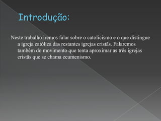 Neste trabalho iremos falar sobre o catolicismo e o que distingue
a igreja católica das restantes igrejas cristãs. Falaremos
também do movimento que tenta aproximar as três igrejas
cristãs que se chama ecumenismo.

 