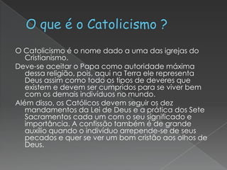 O Catolicismo é o nome dado a uma das igrejas do
Cristianismo.
Deve-se aceitar o Papa como autoridade máxima
dessa religião, pois, aqui na Terra ele representa
Deus assim como todo os tipos de deveres que
existem e devem ser cumpridos para se viver bem
com os demais indivíduos no mundo.
Além disso, os Católicos devem seguir os dez
mandamentos da Lei de Deus e a prática dos Sete
Sacramentos cada um com o seu significado e
importância. A confissão também é de grande
auxílio quando o indivíduo arrepende-se de seus
pecados e quer se ver um bom cristão aos olhos de
Deus.

 