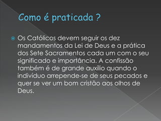 

Os Católicos devem seguir os dez
mandamentos da Lei de Deus e a prática
dos Sete Sacramentos cada um com o seu
significado e importância. A confissão
também é de grande auxílio quando o
indivíduo arrepende-se de seus pecados e
quer se ver um bom cristão aos olhos de
Deus.

 