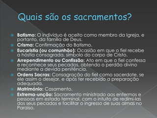 Batismo: O indivíduo é aceito como membro da Igreja, e
portanto, da família de Deus.
 Crisma: Confirmação do Batismo.
 Eucaristia (ou comunhão): Ocasião em que o fiel recebe
a hóstia consagrada, símbolo do corpo de Cristo.
 Arrependimento ou Confissão: Ato em que o fiel confessa
e reconhece seus pecados, obtendo o perdão divino
mediante a devida penitência.
 Ordens Sacras: Consagração do fiel como sacerdote, se
ele assim o desejar, e após ter recebido a preparação
adequada.
 Matrimónio: Casamento.
 Extrema-unção: Sacramento ministrado aos enfermos e
pessoas em estado terminal, com o intuito de redimi-las
dos seus pecados e facilitar o ingresso de suas almas no
Paraíso.


 