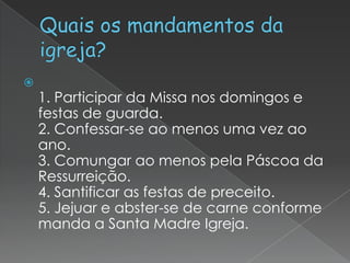 

1. Participar da Missa nos domingos e
festas de guarda.
2. Confessar-se ao menos uma vez ao
ano.
3. Comungar ao menos pela Páscoa da
Ressurreição.
4. Santificar as festas de preceito.
5. Jejuar e abster-se de carne conforme
manda a Santa Madre Igreja.

 