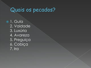 

1. Gula
2. Vaidade
3. Luxúria
4. Avareza
5. Preguiça
6. Cobiça
7. Ira

 