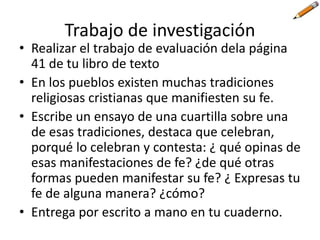 Trabajo de investigación
• Realizar el trabajo de evaluación dela página
41 de tu libro de texto
• En los pueblos existen muchas tradiciones
religiosas cristianas que manifiesten su fe.
• Escribe un ensayo de una cuartilla sobre una
de esas tradiciones, destaca que celebran,
porqué lo celebran y contesta: ¿ qué opinas de
esas manifestaciones de fe? ¿de qué otras
formas pueden manifestar su fe? ¿ Expresas tu
fe de alguna manera? ¿cómo?
• Entrega por escrito a mano en tu cuaderno.
 