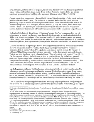 arrepentimiento, se hacía ante toda la iglesia, no solo ante el ministro: “Y muchos de los que habían
creído venían, confesando y dando cuenta de sus hechos.Asimismo muchos de los que habían
practicado la magia trajeron los libros y los quemaron delante de todos” (Hch. 19:18-19).
Cuando los escribas preguntaron, “¿Por qué habla éste así? Blasfemias dice. ¿Quién puede perdonar
pecados, sino sólo Dios?” (Mar. 2:7), estaban en lo correcto. Nadie sino Dios puede perdonar
pecados – y el que un hombre afirme que puede es blasfemia. Jesús contestó diciendo, “el Hijo del
Hombre tiene potestad en la tierra para perdonar pecados” (v. 10); por lo tanto, Él no era un mero
hombre – Él era Dios. Pero ningún sacerdote o ministro puede perdonar pecados, porque es un
hombre. Podemos ir directamente a Dios a través de nuestro mediador Jesucristo y ser perdonado.25
En Hechos 8:22, Pedro le dijo a Simón el Mago que “orara a Dios” en busca de perdón – no a él
mismo quien se suponía era el primer papa. La confesión de pecados se manda a través de toda la
Biblia, pero siempre es confesión a Dios, nunca al hombre. Es un hecho sorprendente que aunque
Pablo, Pedro y Juan trataron frecuentemente con hombres y mujeres en pecado, tanto en su enseñanza
como en su práctica, nunca permitieron que un pecador o un santo les confesara sus pecados a ellos.26
La Biblia enseña que es el privilegio de todo pecador penitente confesar sus pecados directamente a
Dios: “Si confesamos nuestros pecados, él es fiel y justo para perdonar nuestros pecados, y
limpiarnos de toda maldad” (1 Jn. 1:9). ¿Qué dijo Jesús cuando narró la historia del Fariseo y el
publicano? El publicano no estaba frente a un sacerdote, y no fue directamente a un confesionario.
Todo lo que hizo fue clamar con la cabeza inclinada, “Dios, sé propicio a mí, pecador” (Luc. 18:13).
Fue directamente a Dios, y Jesús dijo que se fue a su casa justificado. En verdad que, ¿por qué
confesaría alguien sus pecados a un sacerdote cuando las Escrituras declaran tan sencillamente,
“Porque hay un solo Dios, y un solo mediador entre Dios y los hombres, Jesucristo hombre” (1 Tim.
2:5)?27 En realidad, la confesión auricular del pecado a un sacerdote en lugar de a Dios fue una
innovación tardía instituida por el Papa Inocencio III en el Concilio Lateranense de 1215.
Las Indulgencias. La Iglesia Católica Romana afirma tener el poder de conferir indulgencias. Una
indulgencia parcial remite una parte del castigo temporal debido al pecado, y puede, de ese modo,
acortar el sufrimiento debido al pecador en la tierra y en el purgatorio. Una indulgencia plenaria
otorga una remisión completa del castigo temporal.28 “Las indulgencias derivan su eficacia al remitir
el castigo temporal por causa del pecado por los méritos superabundantes de Cristo y Sus santos.”29
Toda la idea de que Dios puede perdonar nuestros pecados y luego asignarnos un castigo temporal
está asociada con la idea de que podemos ganar méritos por medio de las buenas obras, y que algunos
25 Oswald J. Smith, La Biblia Católica Romana Tiene la Respuesta (Grand Rapids, MI: Faith, Prayer and Tract League,
1953), p. 6.
26 Sant. 5:16, que nos dice que declaremos nuestros pecados unos a otros y que oremos unos por otros, es un
mandamiento que se ha de hacer por parte de todos los Cristianos para edificación mutua. Al conocer las debilidades y los
malos hábitos de cada uno podemos orar y animarnos efectivamente. Esto es completamente diferente de la confesión
Católica Romana. Los supuestos textos probatorios Católicos Romanos (Mat. 16:19 y Jn. 20:21-23 – las “llaves del reino
de los cielos”) en realidad quiere decir que los apóstoles y todos los Cristianos son “instruidos con el Evangelio” (1 Tes.
2:4), y por lo tanto pueden abrir y cerrar en el cielo en el sentido de que si el Evangelio no es predicado, el cielo no puede
abrirse; si es predicado, entonces el cielo puede ser abierto para quien escucha y responde en fe. Interpretar estos pasajes
de cualquier otra manera haría que contradijeran muchos pasajes que nos dicen que confesemos nuestras faltas
directamente a Dios (Prov. 28:13; Da. 9:20; Mat. 3:6; Mar. 1:5, 1 Jn. 1:9, etc.); la Escritura no puede contradecirse a sí
misma.
27 Boettner, p. 206.
28 Catecismo de la Iglesia Católica, §1471.
29 Zacchello, p. 161.
 