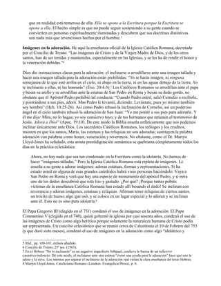 que en realidad está temerosa de ella. Ella se opone a la Escritura porque la Escritura se
opone a ella. El hecho simple es que no puede seguir sosteniendo a su gente cuando se
convierten en personas espiritualmente iluminadas y descubren que sus doctrinas distintivas
son nada más que invenciones hechas por el hombre.5
Imágenes en la adoración. He aquí la enseñanza oficial de la Iglesia Católica Romana, decretada
por el Concilio de Trento: “Las imágenes de Cristo y de la Virgen Madre de Dios, y de los otros
santos, han de ser tenidas y mantenidas, especialmente en las Iglesias, y se les ha de rendir el honor y
la veneración debidas.”6
Dios dio instrucciones claras para la adoración: el inclinarse o arrodillarse ante una imagen tallada y
hacer una imagen tallada para la adoración están prohibidas: “No te harás imagen, ni ninguna
semejanza de lo que esté arriba en el cielo, ni abajo en la tierra, ni en las aguas debajo de la tierra. No
te inclinarás a ellas, ni las honrarás” (Éxo. 20:4-5).7 Los Católicos Romanos se arrodillan ante el papa
y besan su anillo y se arrodillan ante la estatua de San Pedro en Roma y besan su dedo gordo, no
obstante que el Apóstol Pedro prohibió tal conducta: “Cuando Pedro entró, salió Cornelio a recibirle,
y postrándose a sus pies, adoró. Mas Pedro le levantó, diciendo: Levántate, pues yo mismo también
soy hombre” (Hch. 10:25-26). Así como Pedro rehusó la inclinación de Cornelio, así un poderoso
ángel en el cielo también rehusó la adoración de San Juan: “Yo me postré a sus pies para adorarle. Y
él me dijo: Mira, no lo hagas; yo soy consiervo tuyo, y de tus hermanos que retienen el testimonio de
Jesús. Adora a Dios” (Apoc. 19:10). De este modo la Biblia enseña enfáticamente que nos podemos
inclinar únicamente ante Dios. Los sacerdotes Católicos Romanos, los teólogos y los eruditos,
insisten en que los santos, María, las estatuas y las reliquias no son adoradas; sustituyen la palabra
adoración con palabras como honor, veneración y reverencia. No obstante, como el Dr. Martyn
Lloyd-Jones ha señalado, esta astuta prestidigitación semántica se quebranta completamente todos los
días en la práctica eclesiástica:
Ahora, no hay nada que sea tan condenado en la Escritura como la idolatría. No hemos de
hacer “imágenes talladas.” Pero la Iglesia Católica Romana está repleta de imágenes. Le
enseña a su gente a adorar imágenes: adoran estatuas, formas y representaciones. Si ha
estado usted en alguna de esas grandes catedrales habrá visto personas haciéndolo. Vaya a
San Pedro en Roma y verá que hay una especie de monumento del apóstol Pedro, y si mira
uno de los dedos descubrirá que está liso y gastado. ¿Por qué? ¡Porque tantas pobres
víctimas de la enseñanza Católica Romana han estado allí besando el dedo! Se inclinan con
reverencia y adoran imágenes, estatuas y reliquias. Afirman tener reliquias de ciertos santos,
un trocito de hueso, algo que usó, y se coloca en un lugar especial y lo adoran y se inclinan
ante él. Esto no es sino pura idolatría.8
El Papa Gregorio III (elegido en el 731) condenó el uso de imágenes en la adoración. El Papa
Constantino V (elegido en el 740), quien gobernó la iglesia por casi sesenta años, condenó el uso de
las imágenes de Cristo como algo herético porque solamente la naturaleza humana de Cristo podía
ser representada. Un concilio eclesiástico que se reunió cerca de Calcedonia el 10 de Febrero del 753
(y que duró siete meses), condenó el uso de imágenes en la adoración como algo “idolátrico y
5 Ibid., pp. 100-101, énfasis añadido.
6 Concilio de Trento, 25ª ses. (1563).
7 En el Hebreo “No te inclinarás” es un negativo imperfecto hithpael; conlleva la fuerza de un reflexivo
causativo/indirecto. De este modo, el inclinarse ante una estatua “como una ayuda para la adoración” hace que uno la
adore y la sirva. Los intentos por separar el inclinarse de la adoración real violan la clara enseñanza del texto Hebreo.
8 Martyn Lloyd-Jones, Catolicismo Romano (Londres: Evangelical Press), p. 6.
 