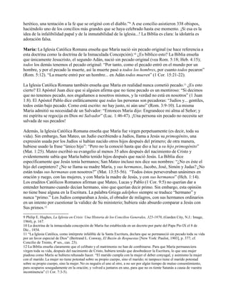 herético, una tentación a la fe que se originó con el diablo.”9 A ese concilio asistieron 338 obispos,
haciéndolo uno de los concilios más grandes que se haya celebrado hasta ese momento. ¡Si esa es la
idea de la infalibilidad papal y de la inmutabilidad de la iglesia...! La Biblia es clara: la idolatría es
adoración falsa.
María: La Iglesia Católica Romana enseña que María nació sin pecado original (se hace referencia a
esta doctrina como la doctrina de la Inmaculada Concepción).10 ¿Es bíblico esto? La Biblia enseña
que únicamente Jesucristo, el segundo Adán, nació sin pecado original (vea Rom. 5:18; Heb. 4:15);
todos los demás tenemos el pecado original: “Por tanto, como el pecado entró en el mundo por un
hombre, y por el pecado la muerte, así la muerte pasó a todos los hombres, por cuanto todos pecaron”
(Rom. 5:12). “La muerte entró por un hombre... en Adán todos mueren” (1 Cor. 15:21-22).
La Iglesia Católica Romana también enseña que María en realidad nunca cometió pecado.11 ¿Es esto
cierto? El Apóstol Juan dice que si alguien afirma que no tiene pecado es un mentiroso: “Si decimos
que no tenemos pecado, nos engañamos a nosotros mismos, y la verdad no está en nosotros” (1 Juan
1:8). El Apóstol Pablo dice enfáticamente que todas las personas son pecadoras: “Judíos y... gentiles,
todos están bajo pecado. Como está escrito: no hay justo, ni aún uno” (Rom. 3:9-10). La misma
María admitió su necesidad de un Salvador: “Entonces María dijo: Engrandece mi alma al Señor; y
mi espíritu se regocija en Dios mi Salvador” (Luc. 1:46-47). ¡Una persona sin pecado no necesita ser
salvada de sus pecados!
Además, la Iglesia Católica Romana enseña que María fue virgen perpetuamente (es decir, toda su
vida). Sin embargo, San Mateo, un Judío escribiendo a Judíos, llama a Jesús su primogénito, una
expresión usada por los Judíos si habían nacido otros hijos después del primero; de otra manera,
hubiese usado la frase “único hijo”: “Pero no la conoció hasta que dio a luz a su hijo primogénito”
(Mat. 1:25). Mateo escribió su evangelio al menos 35 años después del nacimiento de Cristo y
evidentemente sabía que María había tenido hijos después que nació Jesús. La Biblia dice
específicamente que Jesús tenía hermanos; San Mateo incluso nos dice sus nombres: “¿No es éste el
hijo del carpintero? ¿No se llama su madre María, y sus hermanos, Jacobo, José, Simón y Judas? ¿No
están todas sus hermanas con nosotros?” (Mat. 13:55-56). “Todos éstos perseveraban unánimes en
oración y ruego, con las mujeres, y con María la madre de Jesús, y con sus hermanos” (Hch. 1:14).
Los eruditos Católicos Romanos afirman que Mateo, Lucas y Pablo (1 Cor. 9:5) no querían dar a
entender hermano cuando decían hermano, sino que querían decir primo. Sin embargo, esta opinión
no tiene base alguna en la Escritura. La palabra Griega adelphos siempre se traduce “hermano” y
nunca “primo.” Los Judíos comparaban a Jesús, el obrador de milagros, con sus hermanos ordinarios
en un intento por cuestionar la validez de Su ministerio; hubiera sido absurdo comparar a Jesús con
Sus primos.12
9 Philip E. Hughes, La Iglesia en Crisis: Una Historia de los Concilios Generales, 325-1870, (Garden City, N.J.: Image,
1964), p. 167.
10 La doctrina de la inmaculada concepción de María fue establecida en un decreto por parte del Papa Pío IX el 8 de
Dic., 1854.
11 “La Iglesia Católica, como intérprete infalible de la Santa Escritura, declara que se permaneció sin pecado toda su vida
por un favor especial de Dios” (Bertrand L. Conway, El Buzón de Respuestas [New York: Paulist, 1903], p. 377; cf.
Concilio de Trento, 4ª ses., can. 23).
12 La Biblia enseña claramente que el celibato y el matrimonio no han de combinarse. Para que María permaneciera
virgen toda su vida, después del nacimiento de Cristo, hubiera tenido que desobedecer la Escritura, lo que una mujer
piadosa como María se hubiera rehusado hacer. “El marido cumpla con la mujer el deber conyugal, y asimismo la mujer
con el marido.La mujer no tiene potestad sobre su propio cuerpo, sino el marido; ni tampoco tiene el marido potestad
sobre su propio cuerpo, sino la mujer. No os neguéis el uno al otro, a no ser por algún tiempo de mutuo consentimiento,
para ocuparos sosegadamente en la oración; y volved a juntaros en uno, para que no os tiente Satanás a causa de vuestra
incontinencia” (1 Cor. 7:3-5).
 