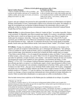 A María se le da la gloria que pertenece sólo a Cristo
Iglesia Católica Romana:
“Toda la Trinidad, Oh María, te dio un nombre... por
encima de todo nombre, para que en Tu nombre toda
rodilla se doble, de las cosas en el cielo, en la tierra y
debajo de la tierra” (p. 260).
La Palabra de Dios:
“Por lo cual Dios también le exaltó hasta lo sumo, y
le dio un nombre que es sobre todo nombre,para que
en el nombre de Jesús se doble toda rodilla de los que
están en los cielos, y en la tierra, y debajo de la
tierra” (Fil. 2:9, 10).
Liguori, más que cualquier otra persona ha sido responsable de promover la Mariolatría en la Iglesia
Romana, destronando a Cristo y entronizando a María en los corazones de la gente. Sin embargo, en
lugar de excomulgarlo por sus herejías la Iglesia Romana lo ha canonizado como un santo y ha
publicado su libro en muchas ediciones (recientemente bajo la licencia oficial del Cardenal Patrick
Joseph Hays de Nueva York).13
Madre de Dios: La iglesia Romana llama a María la “madre de Dios,” un nombre imposible, ilógico
y anti-escritural. Es imposible, pues Dios no puede tener madre; Él es eterno y sin principio, mientras
que María nació y murió en un lapso de unos cortos años. Es ilógico, pues Dios no requiere una
madre para Su existencia. Jesús dijo, “Antes que Abraham fuese, yo soy” (Juan 8:58). Es anti-
escritural, pues la Biblia no le da a María tan contradictorio nombre. María fue la honorable madre
del cuerpo humano de Jesús – nada más. La naturaleza divina de Cristo existía desde la eternidad
pasada, mucho antes que María hubiese nacido. Jesús nunca la llamó “madre”; Él la llamó “mujer.”14
El Celibato. Al papa, los cardenales, los obispos, los sacerdotes, los monjes y a las monjas se les
requiere, por parte de la Iglesia Católica Romana, que se abstengan del matrimonio.15 Sin embargo,
Cristo no condenó la vida de casado de Pedro, quien es considerado por la Iglesia Católica Romana
como el primer papa. Jesús demostró su interés por la familia de Pedro cuando sanó a su suegra.
“Vino Jesús a casa de Pedro, y vio a la suegra de éste postrada en cama, con fiebre.Y tocó su mano, y
la fiebre la dejó; y ella se levantó, y les servía” (Mat. 8:14-15). El Apóstol Pablo declara claramente
que todos los apóstoles, excepto él mismo, eran casados: “¿No tenemos derecho de traer con nosotros
una hermana por mujer como también los otros apóstoles, y los hermanos del Señor, y Cefas
[Pedro]?” (1 Cor. 9:5).16 Los teólogos Católicos Romanos admiten que el Apóstol Pedro era casado
pero afirman que dejó a su esposa y a su familia para seguir a Jesús y que permaneció célibe el resto
de su vida. Pero este punto de vista contradice completamente la Escritura. Pablo, quién escribió 1 de
Corintios en el año 58 d.C., dice que en ese momento Pedro estaba casado. Por lo tanto, comparando
esta fecha con el evangelio de Mateo sabemos que Pedro estuvo casado al menos 26 años. La Biblia
también enseña en 1 Corintios 7:2-5 que los esposos y las esposas deben proveer una estable relación
sexual a su cónyuge, se hacen excepciones únicamente por cortos períodos de tiempo dedicados a la
oración. Pedro no podía haber abandonado a su esposa para ser célibe sin desobedecer a Dios.
Dios ha dado instrucciones explícitas en Su Palabra para las cualidades de un obispo. (La palabra
13 Boettner, pp. 138-140.
14 ¿Es Roma la Verdadera Iglesia? p. 20. Es más preciso teológicamente hablar de María como la madre de la
naturaleza humana de Jesús; esta incluía más que solo un cuerpo físico; incluye todo lo que ha de haber para ser un ser
humano excepto el pecado heredado de Adán.
15 El celibato del sacerdocio fue decretado por el Papa Gregorio VII (Hildebrando) en el año 1079.
16 El Griego en este versículo, adelphon gunaika, literalmente se traduce “una hermana, una esposa.” La traducción más
idiomática es “una esposa Cristiana.” Las Biblias Católicas Romanas traducen esta frase como “una mujer Cristiana” o
“una hermana, una mujer” porque gunaika se traduce algunas veces como “mujer.” Pero todos los lexicógrafos Griegos
consultados tradujeron aquí gunaika como “esposa.” El contexto favorece “esposa,” porque Pablo argumenta que él
merece respaldo financiero como lo recibían los otros apóstoles quienes tenían la carga de las responsabilidades
financieras de una familia.
 