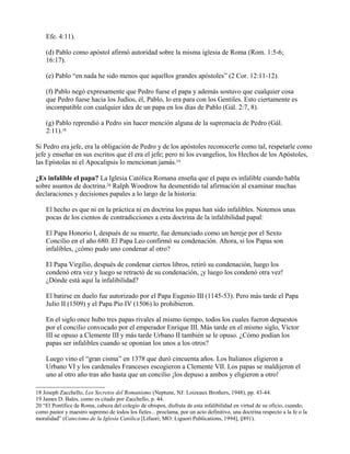 Efe. 4:11).
(d) Pablo como apóstol afirmó autoridad sobre la misma iglesia de Roma (Rom. 1:5-6;
16:17).
(e) Pablo “en nada he sido menos que aquellos grandes apóstoles” (2 Cor. 12:11-12).
(f) Pablo negó expresamente que Pedro fuese el papa y además sostuvo que cualquier cosa
que Pedro fuese hacia los Judíos, él, Pablo, lo era para con los Gentiles. Esto ciertamente es
incompatible con cualquier idea de un papa en los días de Pablo (Gál. 2:7, 8).
(g) Pablo reprendió a Pedro sin hacer mención alguna de la supremacía de Pedro (Gál.
2:11).18
Si Pedro era jefe, era la obligación de Pedro y de los apóstoles reconocerle como tal, respetarle como
jefe y enseñar en sus escritos que él era el jefe; pero ni los evangelios, los Hechos de los Apóstoles,
las Epístolas ni el Apocalipsis lo mencionan jamás.19
¿Es infalible el papa? La Iglesia Católica Romana enseña que el papa es infalible cuando habla
sobre asuntos de doctrina.20 Ralph Woodrow ha desmentido tal afirmación al examinar muchas
declaraciones y decisiones papales a lo largo de la historia:
El hecho es que ni en la práctica ni en doctrina los papas han sido infalibles. Notemos unas
pocas de los cientos de contradicciones a esta doctrina de la infalibilidad papal:
El Papa Honorio I, después de su muerte, fue denunciado como un hereje por el Sexto
Concilio en el año 680. El Papa Leo confirmó su condenación. Ahora, si los Papas son
infalibles, ¿cómo pudo uno condenar al otro?
El Papa Virgilio, después de condenar ciertos libros, retiró su condenación, luego los
condenó otra vez y luego se retractó de su condenación, ¡y luego los condenó otra vez!
¿Dónde está aquí la infalibilidad?
El batirse en duelo fue autorizado por el Papa Eugenio III (1145-53). Pero más tarde el Papa
Julio II (1509) y el Papa Pío IV (1506) lo prohibieron.
En el siglo once hubo tres papas rivales al mismo tiempo, todos los cuales fueron depuestos
por el concilio convocado por el emperador Enrique III. Más tarde en el mismo siglo, Víctor
III se opuso a Clemente III y más tarde Urbano II también se le opuso. ¿Cómo podían los
papas ser infalibles cuando se oponían los unos a los otros?
Luego vino el “gran cisma” en 1378 que duró cincuenta años. Los Italianos eligieron a
Urbano VI y los cardenales Franceses escogieron a Clemente VII. Los papas se maldijeron el
uno al otro año tras año hasta que un concilio ¡los depuso a ambos y eligieron a otro!
18 Joseph Zacchello, Los Secretos del Romanismo (Neptune, NJ: Loizeaux Brothers, 1948), pp. 43-44.
19 James D. Bales, como es citado por Zacchello, p. 44.
20 “El Pontífice de Roma, cabeza del colegio de obispos, disfruta de esta infalibilidad en virtud de su oficio, cuando,
como pastor y maestro supremo de todos los fieles... proclama, por un acto definitivo, una doctrina respecto a la fe o la
moralidad” (Catecismo de la Iglesia Católica [Lifuori, MO: Liguori Publications, 1994], §891).
 
