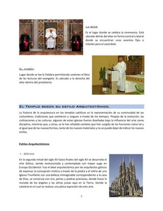8
La sede
Es el lugar donde se celebra la ceremonia. Está
ubicado detrás del altar en forma central o lateral
donde se encuentran unos asientos fijos o
móviles para el sacerdote.
El ambón
Lugar donde se lee la Palabra permitiendo sostener el libro
de las lecturas del evangelio. Es ubicado a la derecha del
altar dentro del presbiterio.
El Templo según su estilo Arquitectónico.
La historia de la arquitectura en los templos católicos es la representación de su continuidad de las
costumbres, tradiciones que existieron y singuen a través de los tiempos. Propias de la evolución, las
civilizaciones y las culturas, algunos de estas iglesias fueron diseñadas bajo la influencia del arte como
disciplina, mientras que, a otras, se le han añadido cambios que han surgido de las funciones como tal y
al igual que de las nuevas formas, tanto de los nuevos materiales y no se puede dejar de indicar los nuevos
estilos.
Estilos Arquitectónicos
1. Gótico
En la segunda mitad del siglo XII hasta finales del siglo XV se desarrolla el
arte Gótico, siendo evolucionada y contemplada con mayor auge en
Europa Occidental. Fue el ideal arquitectónico por los arquitectos góticos
de expresar la concepción mística a través de la piedra y el vidrio de una
Iglesia Triunfante con una belleza inimaginable correspondiente a la casa
de Dios, se construía con oro, perlas y piedras preciosas, donde fuese la
morada de los ángeles y las almas justas aquí en la Tierra. Siendo la
catedral en el cual se realizar una plena expresión de este arte.
 