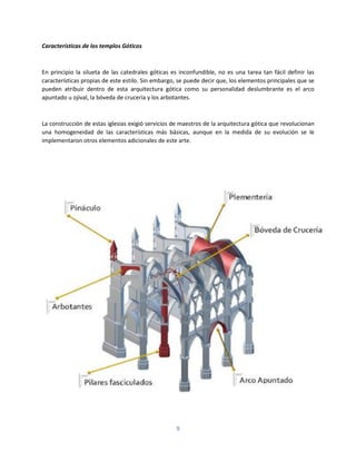 9
Características de los templos Góticos
En principio la silueta de las catedrales góticas es inconfundible, no es una tarea tan fácil definir las
características propias de este estilo. Sin embargo, se puede decir que, los elementos principales que se
pueden atribuir dentro de esta arquitectura gótica como su personalidad deslumbrante es el arco
apuntado u ojival, la bóveda de crucería y los arbotantes.
La construcción de estas iglesias exigió servicios de maestros de la arquitectura gótica que revolucionan
una homogeneidad de las características más básicas, aunque en la medida de su evolución se le
implementaron otros elementos adicionales de este arte.
 