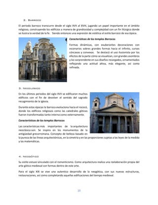 10
2. Barroco
El periodo barroco transcurre desde el siglo XVII al XVIII, jugando un papel importante en el ámbito
religioso, construyendo los edificios a manera de grandiosidad y complejidad con un fin litúrgico donde
se ilustra la verdad de la fe. Siendo entonces una expresión de estética el estilo barroco de esa época.
Características de los templos Barrocos
Formas dinámicas, con exuberantes decoraciones con
escenarios sobres grandes formas hacia el infinito, curvas
cóncavas y convexas. Se destacó el uso ilusionista por los
efectos de la parte cómo se visualizan, con grandes asombros
y los sorprendente en sus diseños recargados, ornamentados
reflejando una actitud altiva, más elegante, así como
refinada.
3. Neoclásico
En los últimos periodos del siglo XVII se edificaron muchos
edificios con el fin de devolver el sentido del sagrado
recogimiento de la iglesia.
Durante estas épocas la barroca evoluciona hacia el rococó,
donde los edificios religiosos como las catedrales góticas
fueron transformadas tanto interna como externamente.
Características de los templos Barrocos
Las características más importantes de la arquitectura
neoclásica son: Se inspira en los monumentos de la
antigüedad grecorromana. Concepto de belleza basado en
la pureza de las líneas arquitectónicas, en la simetría y en las proporciones sujetas a las leyes de la medida
y las matemáticas.
4. Neogótico
Su estilo estuvo vinculado con el romanticismo. Como arquitectura realiza una reelaboración propia del
arte gótico medieval con formas dentro de este arte.
Para el siglo XIX se vive una autentico desarrollo de la neogótica, con sus nuevas estructuras,
restauraciones, así como completando aquellas edificaciones del tiempo medieval.
 