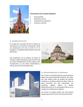 11
Características de los templos Neogóticos
• Arco apuntado
• Bóveda de crucería
• Contrafuertes y arbotantes
• Ventanas y vidrieras
5. Neorrenacentista
En el siglo XIX y principios del XX se inspiran las
arquitecturas en las formas renacentistas, donde
sus implicaciones del arte no están ni en lo
neogótico, ni neoclásico influenciando en las artes
decorativas.
Esta arquitectura de los templos se enfoca en
recuperar aquella arquitectura que trata de imitar
los estilos arquitectónicos de otras épocas, pero
incorporando a su vez ciertas características y
culturas para dar forma de algo nuevo.
6. Contemporáneos o Modernos
No es hasta la mistad del siglo XX cuando aparecen
iglesias con estilos totalmente modernos. Las cuales,
con unos diseños sobre las paredes de concreto
rectilíneas y curvilíneas rellenas de vidrio, sobre un
plano horizontal, son más voluminosas, con
contrastes agudos donde se denota
deliberadamente con la continuidad histórica en la
arquitectura católica para las iglesias.
Las mismas se pueden denotar por unas puertas
pesadas, gruesas de metal o por puertas de vidrios.
 