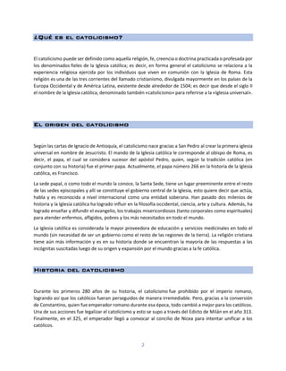 2
¿Qué es el catolicismo?
El catolicismo puede ser definido como aquella religión, fe, creencia o doctrina practicada o profesada por
los denominados fieles de la Iglesia católica; es decir, en forma general el catolicismo se relaciona a la
experiencia religiosa ejercida por los individuos que viven en comunión con la Iglesia de Roma. Esta
religión es una de las tres corrientes del llamado cristianismo, divulgada mayormente en los países de la
Europa Occidental y de América Latina, existente desde alrededor de 1504; es decir que desde el siglo II
el nombre de la Iglesia católica, denominado también «catolicismo» para referirse a la «Iglesia universal».
El origen del catolicismo
Según las cartas de Ignacio de Antioquía, el catolicismo nace gracias a San Pedro al crear la primera iglesia
universal en nombre de Jesucristo. El mando de la Iglesia católica le corresponde al obispo de Roma, es
decir, el papa, el cual se considera sucesor del apóstol Pedro, quien, según la tradición católica (en
conjunto con su historia) fue el primer papa. Actualmente, el papa número 266 en la historia de la Iglesia
católica, es Francisco.
La sede papal, o como todo el mundo la conoce, la Santa Sede, tiene un lugar preeminente entre el resto
de las sedes episcopales y allí se constituye el gobierno central de la Iglesia, esto quiere decir que actúa,
habla y es reconocida a nivel internacional como una entidad soberana. Han pasado dos milenios de
historia y la Iglesia católica ha logrado influir en la filosofía occidental, ciencia, arte y cultura. Además, ha
logrado enseñar y difundir el evangelio, los trabajos misericordiosos (tanto corporales como espirituales)
para atender enfermos, afligidos, pobres y los más necesitados en todo el mundo.
La Iglesia católica es considerada la mayor proveedora de educación y servicios medicinales en todo el
mundo (sin necesidad de ser un gobierno como el resto de las regiones de la tierra). La religión cristiana
tiene aún más información y es en su historia donde se encuentran la mayoría de las respuestas a las
incógnitas suscitadas luego de su origen y expansión por el mundo gracias a la fe católica.
Historia del catolicismo
Durante los primeros 280 años de su historia, el catolicismo fue prohibido por el imperio romano,
logrando así que los católicos fueran perseguidos de manera irremediable. Pero, gracias a la conversión
de Constantino, quien fue emperador romano durante esa época, todo cambió a mejor para los católicos.
Una de sus acciones fue legalizar el catolicismo y esto se supo a través del Edicto de Milán en el año 313.
Finalmente, en el 325, el emperador llegó a convocar al concilio de Nicea para intentar unificar a los
católicos.
 