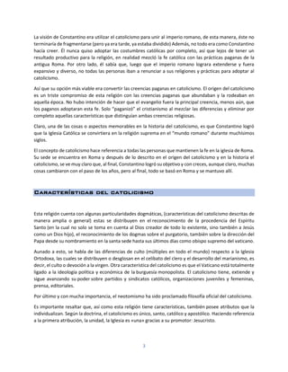 3
La visión de Constantino era utilizar el catolicismo para unir al imperio romano, de esta manera, éste no
terminaría de fragmentarse (pero ya era tarde, ya estaba dividido) Además, no todo era como Constantino
hacía creer. Él nunca quiso adoptar las costumbres católicas por completo, así que lejos de tener un
resultado productivo para la religión, en realidad mezcló la fe católica con las prácticas paganas de la
antigua Roma. Por otro lado, él sabía que, luego que el imperio romano lograra extenderse y fuera
expansivo y diverso, no todas las personas iban a renunciar a sus religiones y prácticas para adoptar al
catolicismo.
Así que su opción más viable era convertir las creencias paganas en catolicismo. El origen del catolicismo
es un triste compromiso de esta religión con las creencias paganas que abundaban y la rodeaban en
aquella época. No hubo intención de hacer que el evangelio fuera la principal creencia, menos aún, que
los paganos adoptaran esta fe. Solo “paganizó” el cristianismo al mezclar las diferencias y eliminar por
completo aquellas características que distinguían ambas creencias religiosas.
Claro, una de las cosas o aspectos memorables en la historia del catolicismo, es que Constantino logró
que la Iglesia Católica se convirtiera en la religión suprema en el “mundo romano” durante muchísimos
siglos.
El concepto de catolicismo hace referencia a todas las personas que mantienen la fe en la iglesia de Roma.
Su sede se encuentra en Roma y después de lo descrito en el origen del catolicismo y en la historia el
catolicismo, se ve muy claro que, al final, Constantino logró su objetivo y con creces, aunque claro, muchas
cosas cambiaron con el paso de los años, pero al final, todo se basó en Roma y se mantuvo allí.
Características del catolicismo
Esta religión cuenta con algunas particularidades dogmáticas, (características del catolicismo descritas de
manera amplia o general) estas se distribuyen en el reconocimiento de la procedencia del Espíritu
Santo (en la cual no solo se toma en cuenta al Dios creador de todo lo existente, sino también a Jesús
como un Dios hijo), el reconocimiento de los dogmas sobre el purgatorio, también sobre la dirección del
Papa desde su nombramiento en la santa sede hasta sus últimos días como obispo supremo del vaticano.
Aunado a esto, se habla de las diferencias de culto (múltiples en todo el mundo) respecto a la Iglesia
Ortodoxa, las cuales se distribuyen o desglosan en el celibato del clero y el desarrollo del marianismo, es
decir, el culto o devoción a la virgen. Otra característica del catolicismo es que el Vaticano está totalmente
ligado a la ideología política y económica de la burguesía monopolista. El catolicismo tiene, extiende y
sigue avanzando su poder sobre partidos y sindicatos católicos, organizaciones juveniles y femeninas,
prensa, editoriales.
Por último y con mucha importancia, el neotomismo ha sido proclamado filosofía oficial del catolicismo.
Es importante resaltar que, así como esta religión tiene características, también posee atributos que la
individualizan. Según la doctrina, el catolicismo es único, santo, católico y apostólico. Haciendo referencia
a la primera atribución, la unidad, la Iglesia es «una» gracias a su promotor: Jesucristo.
 