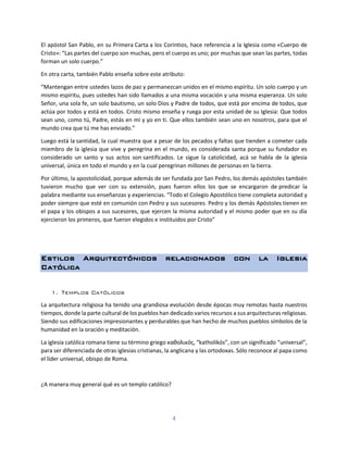 4
El apóstol San Pablo, en su Primera Carta a los Corintios, hace referencia a la Iglesia como «Cuerpo de
Cristo»: “Las partes del cuerpo son muchas, pero el cuerpo es uno; por muchas que sean las partes, todas
forman un solo cuerpo.”
En otra carta, también Pablo enseña sobre este atributo:
“Mantengan entre ustedes lazos de paz y permanezcan unidos en el mismo espíritu. Un solo cuerpo y un
mismo espíritu, pues ustedes han sido llamados a una misma vocación y una misma esperanza. Un solo
Señor, una sola fe, un solo bautismo, un solo Dios y Padre de todos, que está por encima de todos, que
actúa por todos y está en todos. Cristo mismo enseña y ruega por esta unidad de su Iglesia: Que todos
sean uno, como tú, Padre, estás en mí y yo en ti. Que ellos también sean uno en nosotros, para que el
mundo crea que tú me has enviado.”
Luego está la santidad, la cual muestra que a pesar de los pecados y faltas que tienden a cometer cada
miembro de la iglesia que vive y peregrina en el mundo, es considerada santa porque su fundador es
considerado un santo y sus actos son santificados. Le sigue la catolicidad, acá se habla de la iglesia
universal, única en todo el mundo y en la cual peregrinan millones de personas en la tierra.
Por último, la apostolicidad, porque además de ser fundada por San Pedro, los demás apóstoles también
tuvieron mucho que ver con su extensión, pues fueron ellos los que se encargaron de predicar la
palabra mediante sus enseñanzas y experiencias. “Todo el Colegio Apostólico tiene completa autoridad y
poder siempre que esté en comunión con Pedro y sus sucesores. Pedro y los demás Apóstoles tienen en
el papa y los obispos a sus sucesores, que ejercen la misma autoridad y el mismo poder que en su día
ejercieron los primeros, que fueron elegidos e instituidos por Cristo”
Estilos Arquitectónicos relacionados con la Iglesia
Católica
1. Templos Católicos
La arquitectura religiosa ha tenido una grandiosa evolución desde épocas muy remotas hasta nuestros
tiempos, donde la parte cultural de los pueblos han dedicado varios recursos a sus arquitecturas religiosas.
Siendo sus edificaciones impresionantes y perdurables que han hecho de muchos pueblos símbolos de la
humanidad en la oración y meditación.
La iglesia católica romana tiene su término griego καθολικός, “katholikós”, con un significado “universal”,
para ser diferenciada de otras iglesias cristianas, la anglicana y las ortodoxas. Sólo reconoce al papa como
el líder universal, obispo de Roma.
¿A manera muy general qué es un templo católico?
 