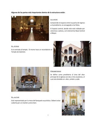 7
Algunas de las partes más importantes dentro de la estructura están:
La nave
Comprende el espacio entre la puerta de ingreso
y el presbiterio, es consagrado a los fieles.
El Espacio central, donde este está rodeado por
columnas o pilares, se le denomina Nave Central
o Mayor.
El Atrio
Es la entrada al templo. El mismo hace un recordatorio al
Templo de Salomón.
Presbiterio
Se define como presbiterio al área del altar
principal de la iglesia con dos o tres escalones, el
cual está dividido en: altar, ambón y sede.
El altar
Está representada por la mesa del banquete eucarístico. Deberá estar
cubierta por un mantel y verse bien.
 