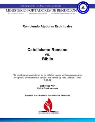 material gratuito, prohibida su comercialización

MINISTERIO PORTADORES DE BENDICION
 TEL. (O1) 55 57 84 90 95       pdbendicion@yahoo.com.mx   www.portadoresdebendicion.com.mx




                      Rompiendo Ataduras Espirituales




                               Catolicismo Romano
                                        vs.
                                       Biblia


        “Si vosotros permaneciereis en mi palabra, seréis verdaderamente mis
         discípulos; y conoceréis la verdad, y la verdad os hará LIBRES.” Juan
                                         8:31-32

                                            Elaborado Por:
                                          Chick Publicaciones


                            Adaptado por : Ministerio Portadores de Bendición
 