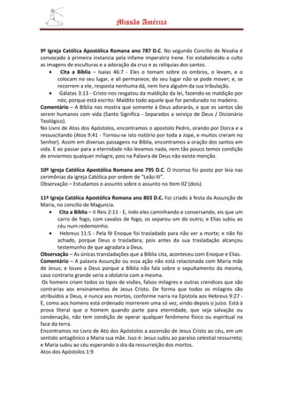 Missão América


9º Igreja Católica Apostólica Romana ano 787 D.C. No segundo Concilio de Nisséia é
convocado à primeira instancia pela infame imperatriz Irene. Foi estabelecido o culto
as imagens de esculturas e a adoração da cruz e as relíquias dos santos.
    •    Cita a Bíblia – Isaias 46:7 - Eles o tomam sobre os ombros, o levam, e o
        colocam no seu lugar, e ali permanece; do seu lugar não se pode mover; e, se
        recorrem a ele, resposta nenhuma dá, nem livra alguém da sua tribulação.
    • Gálatas 3:13 - Cristo nos resgatou da maldição da lei, fazendo-se maldição por
        nós; porque está escrito: Maldito todo aquele que for pendurado no madeiro.
Comentário – A Bíblia nos mostra que somente á Deus adorarás, e que os santos são
serem humanos com vida (Santo Significa - Separados a serviço de Deus / Dicionário
Teológico).
No Livro de Atos dos Apóstolos, encontramos o apostolo Pedro, orando por Dorca e a
ressuscitando (Atos 9:41 - Tornou-se isto notório por toda a Jope, e muitos creram no
Senhor). Assim em diversas passagens na Bíblia, encontramos a oração dos santos em
vida. E ao passar para a eternidade não levamos nada, nem tão pouco temos condição
de enviarmos qualquer milagre, pois na Palavra de Deus não existe menção.

10º Igreja Católica Apostólica Romana ano 795 D.C. O Incenso foi posto por leia nas
cerimônias da igreja Católica por ordem de “Leão III”.
Observação – Estudamos o assunto sobre o assunto no Item 02 (dois).

11º Igreja Católica Apostólica Romana ano 803 D.C. Foi criado à festa da Assunção de
Maria, no concilio de Maguncia.
    • Cita a Bíblia – II Reis 2:11 - E, indo eles caminhando e conversando, eis que um
        carro de fogo, com cavalos de fogo, os separou um do outro; e Elias subiu ao
        céu num redemoinho.
    • Hebreus 11:5 - Pela fé Enoque foi trasladado para não ver a morte; e não foi
        achado, porque Deus o trasladara; pois antes da sua trasladação alcançou
        testemunho de que agradara a Deus.
Observação – As únicas transladações que a Bíblia cita, aconteceu com Enoque e Elias.
Comentário – A palavra Assunção ou essa ação não está relacionada com Maria mãe
de Jesus; e louvo a Deus porque a Bíblia não fala sobre o sepultamento da mesma,
caso contrario grande seria a idolatria com a mesma.
 Os homens criam todos os tipos de visões, falsos milagres e outras crendices que são
contrarias aos ensinamentos de Jesus Cristo. De forma que todos os milagres são
atribuídos a Deus, e nunca aos mortos, conforme narra na Epistola aos Hebreus 9:27 -
E, como aos homens está ordenado morrerem uma só vez, vindo depois o juízo. Está à
prova literal que o homem quando parte para eternidade, que seja salvação ou
condenação, não tem condição de operar qualquer fenômeno físico ou espiritual na
face da terra.
Encontramos no Livro de Ato dos Apóstolos a ascensão de Jesus Cristo ao céu, em um
sentido antagônico a Maria sua mãe. Isso é: Jesus subiu ao paraíso celestial ressurreto;
e Maria subiu ao céu esperando o dia da ressurreição dos mortos.
Atos dos Apóstolos 1:9
 