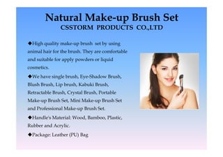 Natural Make-up Brush Set
               CSSTORM PRODUCTS CO.,LTD

High quality make-up brush set by using
animal hair for the brush. They are comfortable
and suitable for apply powders or liquid
cosmetics.
We have single brush, Eye-Shadow Brush,
Blush Brush, Lip brush, Kabuki Brush,
Retractable Brush, Crystal Brush, Portable
Make-up Brush Set, Mini Make-up Brush Set
and Professional Make-up Brush Set.
Handle's Material: Wood, Bamboo, Plastic,
Rubber and Acrylic.
Package: Leather (PU) Bag
 