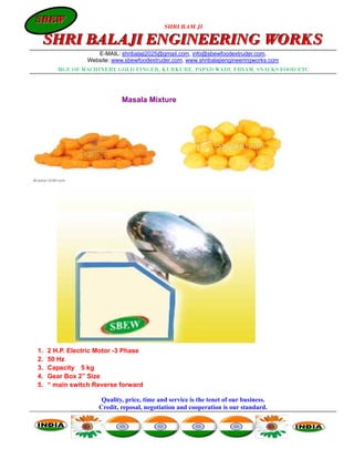 SBEW
SBEW
                                             SHRI RAM JI

 SHRI BALAJI ENGINEERING WORKS
                    E-MAIL: shribalaji2025@gmail.com, info@sbewfoodextruder.com,
                 Website: www.sbewfoodextruder.com, www.shribalajiengineeringworks.com
        MGF. OF MACHINERY GOLD FINGER, KURKURE, PAPAD WADI, FRYAM, SNACKS FOOD ETC




                             Masala Mixture




1.   2 H.P. Electric Motor -3 Phase
2.   50 Hz
3.   Capacity 5 kg
4.   Gear Box 2” Size
5.   “ main switch Reverse forward

                      Quality, price, time and service is the tenet of our business.
                     Credit, reposal, negotiation and cooperation is our standard.
 
