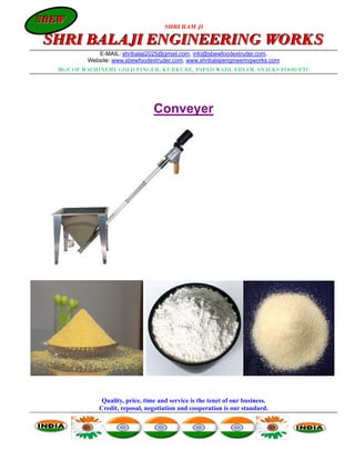 SBEW
SBEW
                                      SHRI RAM JI

SHRI BALAJI ENGINEERING WORKS
             E-MAIL: shribalaji2025@gmail.com, info@sbewfoodextruder.com,
          Website: www.sbewfoodextruder.com, www.shribalajiengineeringworks.com
  MGF. OF MACHINERY GOLD FINGER, KURKURE, PAPAD WADI, FRYAM, SNACKS FOOD ETC




                                  Conveyer




               Quality, price, time and service is the tenet of our business.
              Credit, reposal, negotiation and cooperation is our standard.
 