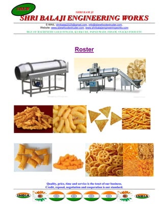 SBEW
SBEW
                                      SHRI RAM JI

SHRI BALAJI ENGINEERING WORKS
             E-MAIL: shribalaji2025@gmail.com, info@sbewfoodextruder.com,
          Website: www.sbewfoodextruder.com, www.shribalajiengineeringworks.com
  MGF. OF MACHINERY GOLD FINGER, KURKURE, PAPAD WADI, FRYAM, SNACKS FOOD ETC




                                     Roster




               Quality, price, time and service is the tenet of our business.
              Credit, reposal, negotiation and cooperation is our standard.
 