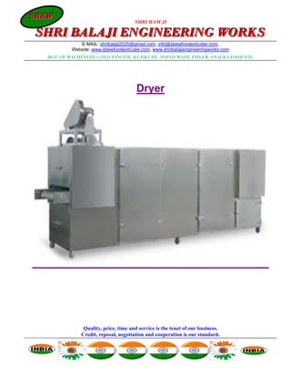 SBEW
SBEW
                                      SHRI RAM JI

SHRI BALAJI ENGINEERING WORKS
             E-MAIL: shribalaji2025@gmail.com, info@sbewfoodextruder.com,
          Website: www.sbewfoodextruder.com, www.shribalajiengineeringworks.com
  MGF. OF MACHINERY GOLD FINGER, KURKURE, PAPAD WADI, FRYAM, SNACKS FOOD ETC




                                       Dryer




               Quality, price, time and service is the tenet of our business.
              Credit, reposal, negotiation and cooperation is our standard.
 