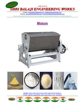 SBEW
SBEW
                                      SHRI RAM JI

SHRI BALAJI ENGINEERING WORKS
             E-MAIL: shribalaji2025@gmail.com, info@sbewfoodextruder.com,
          Website: www.sbewfoodextruder.com, www.shribalajiengineeringworks.com
  MGF. OF MACHINERY GOLD FINGER, KURKURE, PAPAD WADI, FRYAM, SNACKS FOOD ETC




                                    Mixture




               Quality, price, time and service is the tenet of our business.
              Credit, reposal, negotiation and cooperation is our standard.
 
