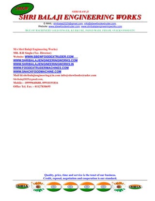 SBEW
 SBEW
                                              SHRI RAM JI

   SHRI BALAJI ENGINEERING WORKS
                     E-MAIL: shribalaji2025@gmail.com, info@sbewfoodextruder.com,
                  Website: www.sbewfoodextruder.com, www.shribalajiengineeringworks.com
        MGF. OF MACHINERY GOLD FINGER, KURKURE, PAPAD WADI, FRYAM, SNACKS FOOD ETC




M/s Shri Balaji Engineering Works)
MR. B.R Singla (Tec. Director)
Website: WWW.SBEWFOODEXTRUDER.COM
WWW.SHRIBALAJIENGINEERINGWORKS.COM
WWW.SHRIBALAJIENGINEERINGWORKS.IN
WWW.FOODEXTRUDERMACHINES.COM
WWW.SNACKFOODMACHINE.COM
Mail Id:shribalajiengineering@in.com info@sbewfoodextruder.com
Shribalaji2025@gmail.com,
Mobile: - 09999640680, 09910191816
Office Tel. Fax: - 01127830695




                       Quality, price, time and service is the tenet of our business.
                      Credit, reposal, negotiation and cooperation is our standard.
 