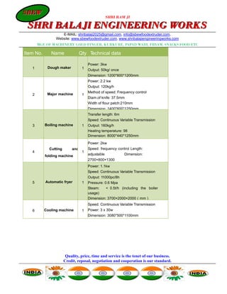 SBEW
SBEW
                                                    SHRI RAM JI

 SHRI BALAJI ENGINEERING WORKS
                    E-MAIL: shribalaji2025@gmail.com, info@sbewfoodextruder.com,
                 Website: www.sbewfoodextruder.com, www.shribalajiengineeringworks.com
       MGF. OF MACHINERY GOLD FINGER, KURKURE, PAPAD WADI, FRYAM, SNACKS FOOD ETC

Item No.      Name                Qty Technical data

                                       Power: 3kw
   1        Dough maker            1   Output: 50kg/ once
                                       Dimension: 1200*600*1200mm
                                       Power: 2.2 kw
                                       Output: 120kg/h
                                       Method of speed: Frequency control
   2        Major machine          1
                                       Diam.of knife: 37.5mm
                                       Width of flour patch:210mm
                                       Dimension: 1400*600*1250mm
                                       Transfer length: 6m
                                       Speed: Continuous Variable Transmission
   3       Boiling machine         1   Output: 160kg/h
                                       Heating temperature: 98
                                       Dimension: 8000*440*1250mm

                                       Power: 2kw
             Cutting        and        Speed: frequency control Length:
   4                               1
           folding machine             adjustable            Dimension:
                                       2700×800×1300
                                       Power: 1.1kw
                                       Speed: Continuous Variable Transmission
                                       Output: 11000pc/8h
   5       Automatic fryer         1   Pressure: 0.6 Mpa
                                       Steam:    ＜ 0.5t/h (including the boiler
                                       usage)
                                       Dimension: 3700×2000×2000（mm）
                                       Speed: Continuous Variable Transmission
   6       Cooling machine         1   Power: 3 x 30w
                                       Dimension: 3080*500*1100mm




                        Quality, price, time and service is the tenet of our business.
                       Credit, reposal, negotiation and cooperation is our standard.
 