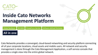 Global Backbone SD-WAN Firewall as a Service
All in one
Software-defined Perimeter
Inside Cato Networks
Management Platform
1
Cato Networks provides a converged, cloud-based networking and security platform connecting
all of your corporate locations, cloud assets and mobile users. All network and security
management is done through the Cato Management Application, a self-service console that
provides a single view into the entire global network.
 