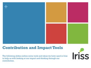 +
Contribution and Impact Tools
The following slides outline some tools and ideas we have used in Iriss
to help us with looking at our impact and thinking through our
contribution.
 