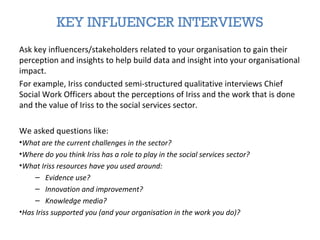 KEY INFLUENCER INTERVIEWS
Ask key influencers/stakeholders related to your organisation to gain their
perception and insights to help build data and insight into your organisational
impact.
For example, Iriss conducted semi-structured qualitative interviews Chief
Social Work Officers about the perceptions of Iriss and the work that is done
and the value of Iriss to the social services sector.
We asked questions like:
•What are the current challenges in the sector?
•Where do you think Iriss has a role to play in the social services sector?
•What Iriss resources have you used around:
– Evidence use?
– Innovation and improvement?
– Knowledge media?
•Has Iriss supported you (and your organisation in the work you do)?
 