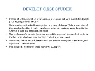 DEVELOP CASE STUDIES
• Instead of just looking at an organisational level, carry out logic models for discrete
projects/programmes of work
• These can be used to build an organisation theory of change (if done a number of
times and collated) or it might reveal more detail not captured when Contribution
Analysis is used at a organisational level
• This is often useful to put a boundary around the work and it can make it easier to
involve those who have been involved (including service users)
• These can produce powerful stories that can become exemplars of the ways your
organisation exerts impact
• Iriss included a number of these within the CA report
 