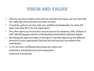 VISION AND VALUES
• With CA, you don’t need to start with the activities and inputs, you can start with
the really high level outcomes you want to reach
• It could be useful to set time with your staff/board/stakeholders to really drill
down into what this is for the organisation
• This often opens up conversation around reasons for existence, USPs, skillsets of
staff, identifying gaps and also understanding around what motivates people
• Identifying this high level helps to then go on and think about how the different
elements of your organisation feed into this and how you can evidence the
contribution
• In Iriss we had a staff/board day around our values and
produced a shared document (and subsequent
statement around that).
 