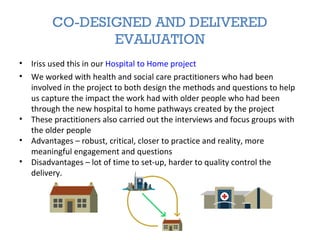 CO-DESIGNED AND DELIVERED
EVALUATION
• Iriss used this in our Hospital to Home project
• We worked with health and social care practitioners who had been
involved in the project to both design the methods and questions to help
us capture the impact the work had with older people who had been
through the new hospital to home pathways created by the project
• These practitioners also carried out the interviews and focus groups with
the older people
• Advantages – robust, critical, closer to practice and reality, more
meaningful engagement and questions
• Disadvantages – lot of time to set-up, harder to quality control the
delivery.
 