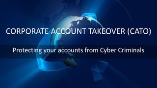 CORPORATE ACCOUNT TAKEOVER (CATO)
Protecting your accounts from Cyber Criminals
 