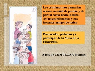Los cristianos nos damos las
manos en señal de perdón y de
paz tal como Jesús la daba.
Así nos perdonamos y nos
hacemos amigos de todos.
Preparados, podemos ya
participar de la Mesa de la
Eucaristía.
Antes de COMULGAR decimos:
 