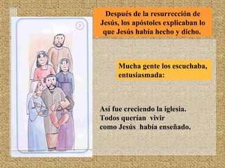 Después de la resurrección de
Jesús, los apóstoles explicaban lo
que Jesús había hecho y dicho.
Mucha gente los escuchaba,
entusiasmada:
Así fue creciendo la iglesia.
Todos querían vivir
como Jesús había enseñado.
 